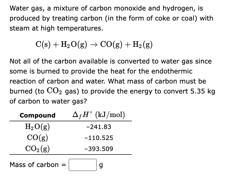 Water gas, a mixture of carbon monoxide and hydrogen, is
produced by treating carbon (in the form of coke or coal) with
steam at high temperatures.
C(s) + H₂O(g) → CO(g) + H₂(g)
Not all of the carbon available is converted to water gas since
some is burned to provide the heat for the endothermic
reaction of carbon and water. What mass of carbon must be
burned (to CO2 gas) to provide the energy to convert 5.35 kg
of carbon to water gas?
AfH˚ (kJ/mol)
Compound
H₂O(g)
CO(g)
CO₂(g)
Mass of carbon =
-241.83
-110.525
-393.509
g