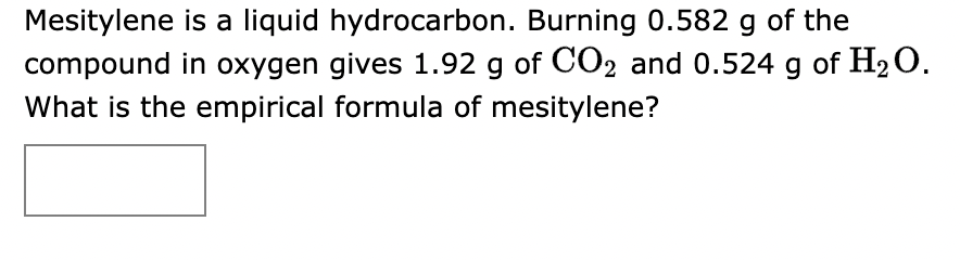 Mesitylene is a liquid hydrocarbon. Burning 0.582 g of the
compound in oxygen gives 1.92 g of CO2 and 0.524 g of H₂O.
What is the empirical formula of mesitylene?