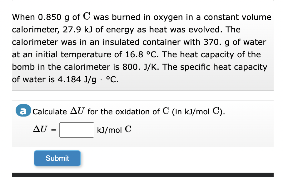 When 0.850 g of C was burned in oxygen in a constant volume
calorimeter, 27.9 kJ of energy as heat was evolved. The
calorimeter was in an insulated container with 370. g of water
at an initial temperature of 16.8 °C. The heat capacity of the
bomb in the calorimeter is 800. J/K. The specific heat capacity
of water is 4.184 J/g °C.
a Calculate AU for the oxidation of C (in kJ/mol C).
AU =
kJ/mol C
Submit