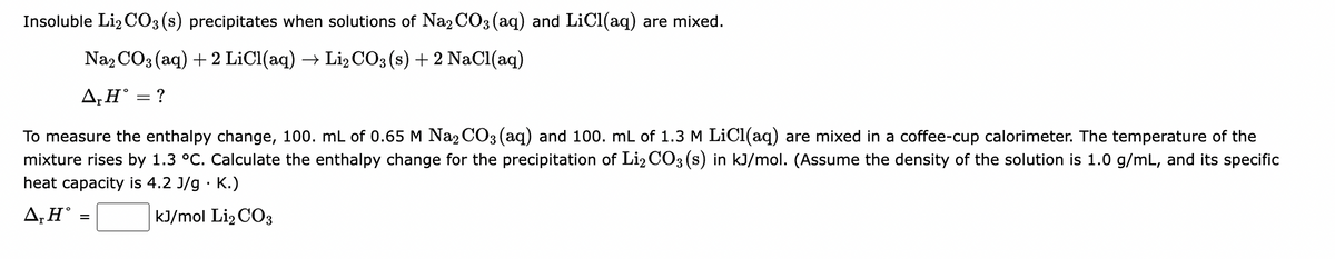 Insoluble Li2CO3 (s) precipitates when solutions of Na₂CO3(aq) and LiCl(aq) are mixed.
Na2CO3(aq) + 2 LiCl(aq) → Li₂CO3 (s) + 2 NaCl(aq)
A,HⓇ = ?
To measure the enthalpy change, 100. mL of 0.65 M Na₂CO3(aq) and 100. mL of 1.3 M LiCl(aq) are mixed in a coffee-cup calorimeter. The temperature of the
mixture rises by 1.3 °C. Calculate the enthalpy change for the precipitation of Li2 CO3(s) in kJ/mol. (Assume the density of the solution is 1.0 g/mL, and its specific
heat capacity is 4.2 J/g. K.)
kJ/mol Li₂CO3
A, H =
=