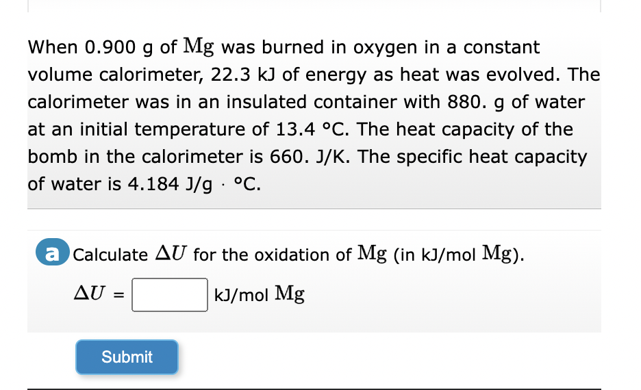 When 0.900 g of Mg was burned in oxygen in a constant
volume calorimeter, 22.3 kJ of energy as heat was evolved. The
calorimeter was in an insulated container with 880. g of water
at an initial temperature of 13.4 °C. The heat capacity of the
bomb in the calorimeter is 660. J/K. The specific heat capacity
of water is 4.184 J/g °C.
a Calculate AU for the oxidation of Mg (in kJ/mol Mg).
kJ/mol Mg
AU
Submit