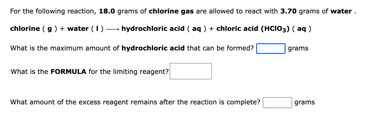 For the following reaction, 18.0 grams of chlorine gas are allowed to react with 3.70 grams of water.
chlorine (g) + water (1) →→→→→→→ hydrochloric acid ( aq ) + chloric acid (HCIO3) ( aq )
What is the maximum amount of hydrochloric acid that can be formed?
What is the FORMULA for the limiting reagent?
What amount of the excess reagent remains after the reaction is complete?
grams
grams