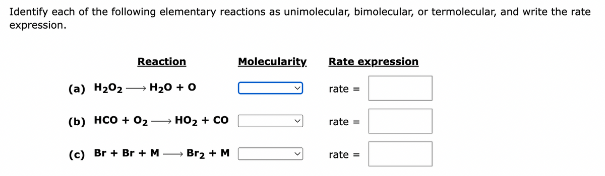 Identify each of the following elementary reactions as unimolecular, bimolecular, or termolecular, and write the rate
expression.
Reaction
(a) H₂O₂ → H₂O + O
(b) HCO + 0₂ HO₂ + CO
(c) Br+ Br + M
→ Br₂ + M
Molecularity.
Rate expression
rate =
rate =
rate =