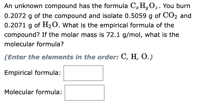 An unknown compound has the formula C HyO₂. You burn
0.2072 g of the compound and isolate 0.5059 g of CO2 and
0.2071 g of H₂O. What is the empirical formula of the
compound? If the molar mass is 72.1 g/mol, what is the
molecular formula?
(Enter the elements in the order: C, H, O.)
Empirical formula:
Molecular formula: