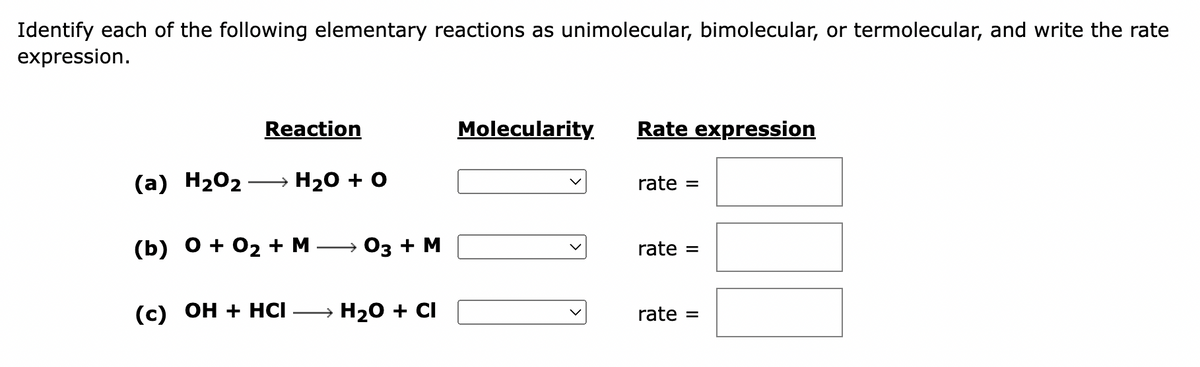 Identify each of the following elementary reactions as unimolecular, bimolecular, or termolecular, and write the rate
expression.
Reaction
(a) H₂O₂ →→ H₂O + O
(b) 0 + 0₂ + M → 03 + M
(c) OH + HCI- → H₂O + CI
Molecularity.
JU
Rate expression
rate =
rate =
rate =