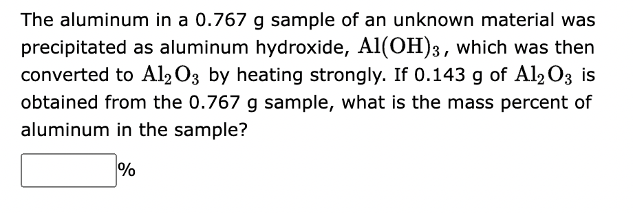 The aluminum in a 0.767 g sample of an unknown material was
precipitated as aluminum hydroxide, Al(OH)3, which was then
converted to Al2O3 by heating strongly. If 0.143 g of Al2O3 is
obtained from the 0.767 g sample, what is the mass percent of
aluminum in the sample?
%