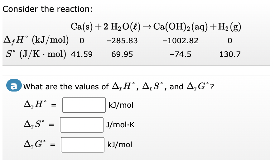 Consider the reaction:
▲ƒH˚ (kJ/mol) o
S° (J/K · mol) 41.59
Ca(s) + 2 H₂O(l) → Ca(OH)2 (aq) +H₂(g)
-285.83
-1002.82
0
69.95
-74.5
130.7
a What are the values of A, H°, A₁ Sº, and A₁G°?
A,H° =
kJ/mol
J/mol.K
kJ/mol
A, S
A, G =
=