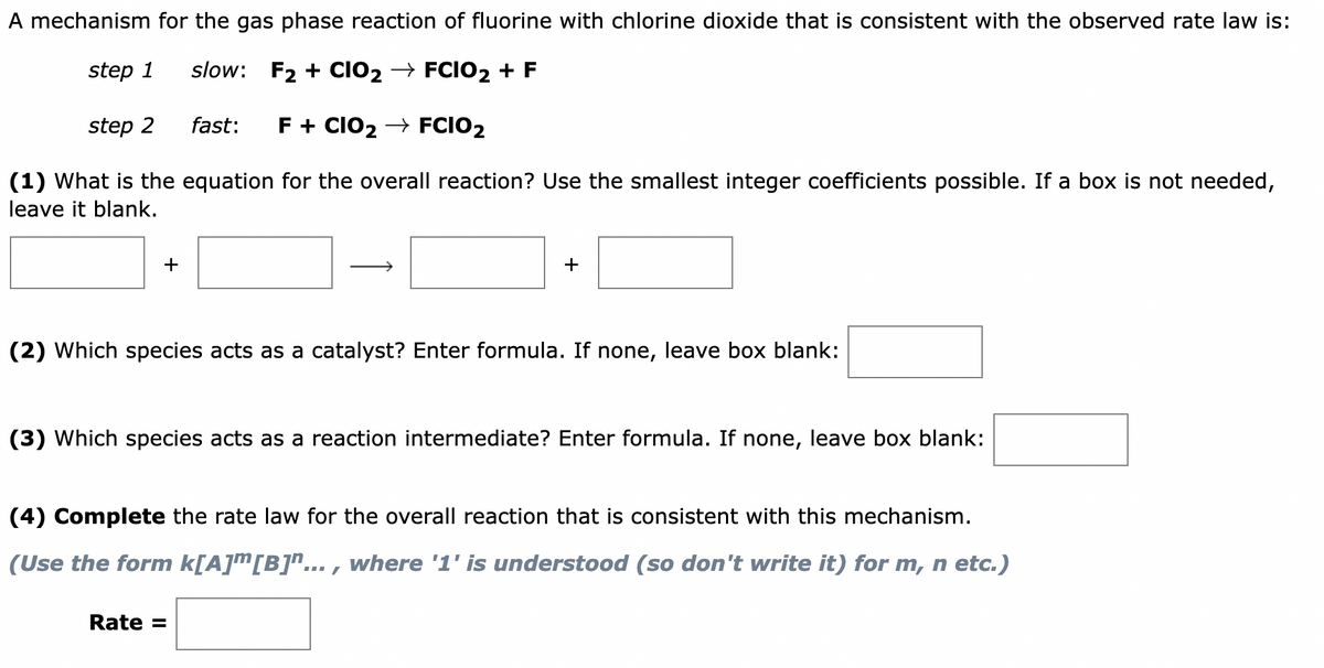 A mechanism for the gas phase reaction of fluorine with chlorine dioxide that is consistent with the observed rate law is:
step 1
slow: F₂+ CIO₂ → FCIO2 + F
fast: F + CIO₂ → FCIO2
(1) What is the equation for the overall reaction? Use the smallest integer coefficients possible. If a box is not needed,
leave it blank.
step 2
+
(2) Which species acts as a catalyst? Enter formula. If none, leave box blank:
(3) Which species acts as a reaction intermediate? Enter formula. If none, leave box blank:
(4) Complete the rate law for the overall reaction that consistent with this mechanism.
(Use the form k[A]™[B]"..., where '1' is understood (so don't write it) for m, n etc.)
Rate =