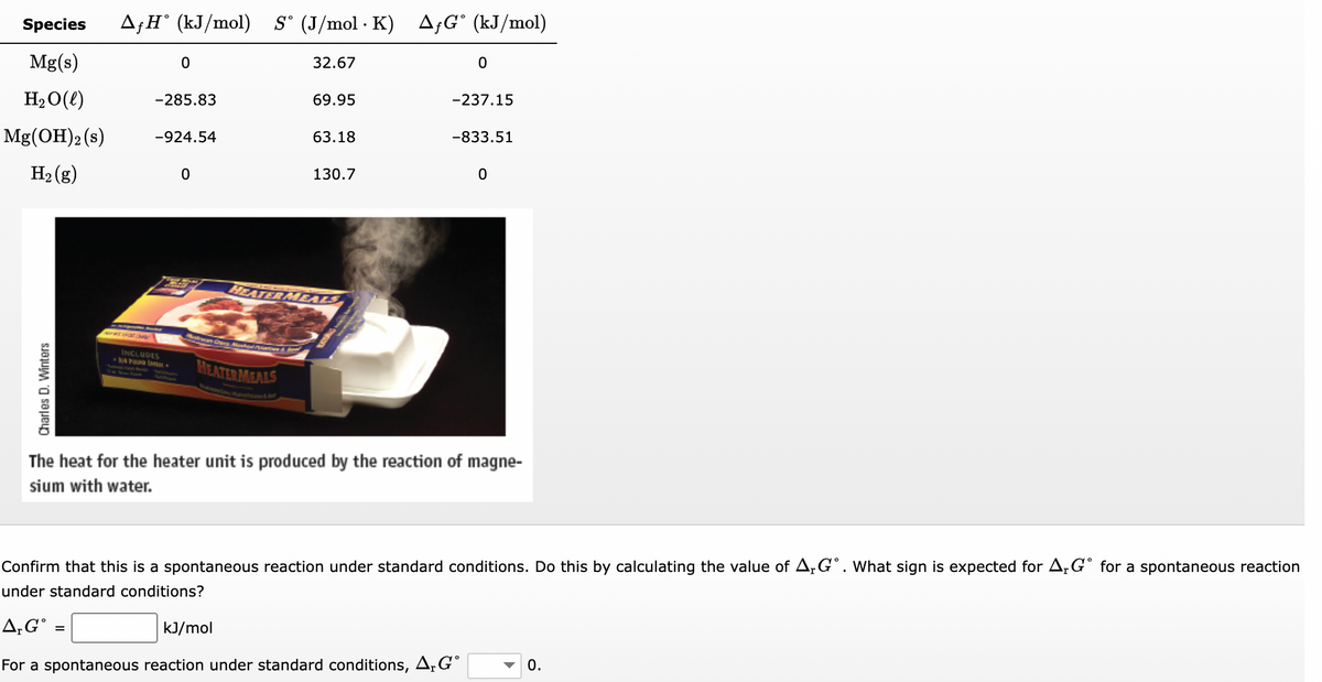 Species AfH (kJ/mol) S (J/mol K)
Mg(s)
H₂O(l)
Mg(OH)2 (s)
H₂(g)
Charles D. Winters
0
-285.83
-924.54
INCLUDES
34 Pusa S
0
32.67
Solvan Cars Mashed Porn &
HEATER MEALS
69.95
63.18
130.7
HEATER MEALS
.
AfG (kJ/mol)
0
-237.15
-833.51
0
The heat for the heater unit is produced by the reaction of magne-
sium with water.
Confirm that this is a spontaneous reaction under standard conditions. Do this by calculating the value of A,Gº. What sign is expected for ArGº for a spontaneous reaction
under standard conditions?
A, G =
kJ/mol
For a spontaneous reaction under standard conditions, A, G
0.
