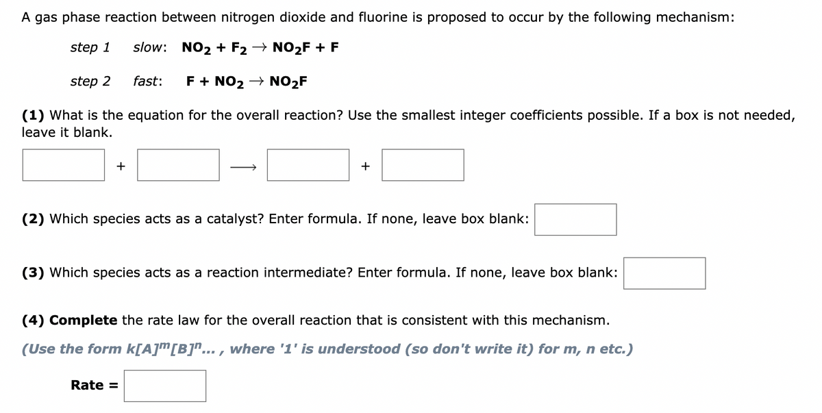 A gas phase reaction between nitrogen dioxide and fluorine is proposed to occur by the following mechanism:
step 1 slow: NO₂+ F2 → NO₂F + F
step 2
fast: F + NO₂ → NO₂F
(1) What is the equation for the overall reaction? Use the smallest integer coefficients possible. If a box is not needed,
leave it blank.
+
+
(2) Which species acts as a catalyst? Enter formula. If none, leave box blank:
(3) Which species acts as a reaction intermediate? Enter formula. If none, leave box blank:
(4) Complete the rate law for the overall reaction that is consistent with this mechanism.
(Use the form k[A][B]"..., where '1' is understood (so don't write it) for m, n etc.)
Rate =