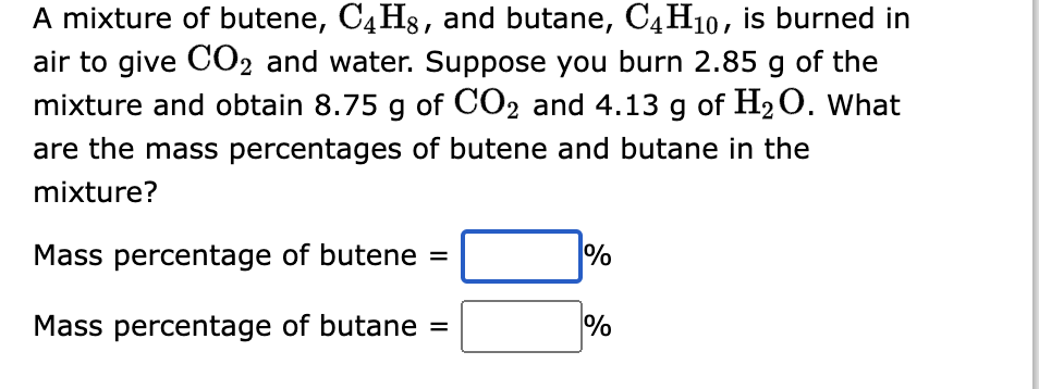 A mixture of butene, C4H8, and butane, C4H10, is burned in
air to give CO2 and water. Suppose you burn 2.85 g of the
mixture and obtain 8.75 g of CO2 and 4.13 g of H₂O. What
are the mass percentages of butene and butane in the
mixture?
Mass percentage of butene =
Mass percentage of butane =
%
%