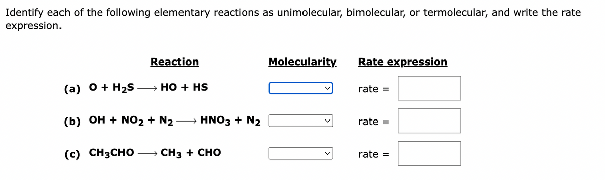 Identify each of the following elementary reactions as unimolecular, bimolecular, or termolecular, and write the rate
expression.
(a) O + H₂S
Reaction
HO + HS
(b) OH + NO2 + N₂ HNO3 + N2
(c) CH3CHO → CH3 + CHO
Molecularity.
][
Rate expression
rate =
rate =
rate =