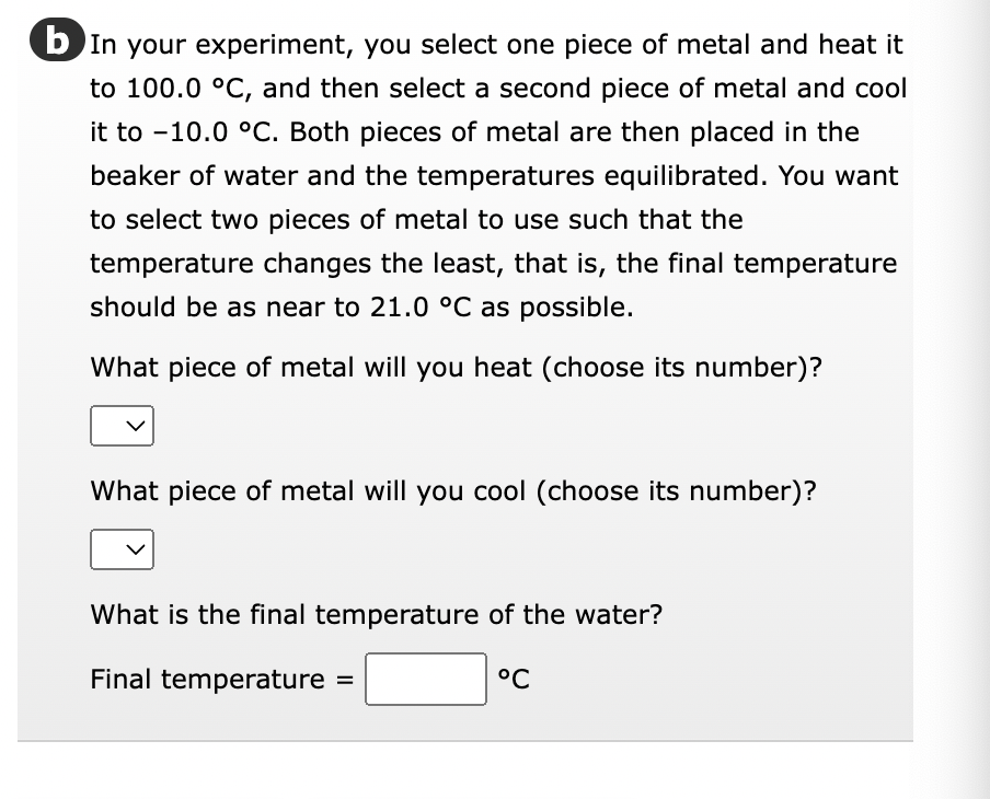 b In your experiment, you select one piece of metal and heat it
to 100.0 °C, and then select a second piece of metal and cool
it to -10.0 °C. Both pieces of metal are then placed in the
beaker of water and the temperatures equilibrated. You want
to select two pieces of metal to use such that the
temperature changes the least, that is, the final temperature
should be as near to 21.0 °C as possible.
What piece of metal will you heat (choose its number)?
What piece of metal will you cool (choose its number)?
What is the final temperature of the water?
Final temperature
°℃