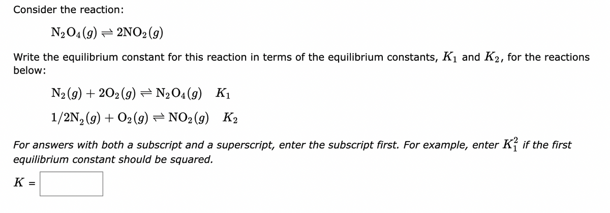 Consider the reaction:
N₂O4 (9) — 2NO2 (9)
Write the equilibrium constant for this reaction in terms of the equilibrium constants, K₁ and K2, for the reactions
below:
N₂(g) +202 (g) = N₂O4 (9) K₁
1/2N₂(g) + O2(g) — NO2(g) K₂
For answers with both a subscript and a superscript, enter the subscript first. For example, enter Kif the first
equilibrium constant should be squared.
K=