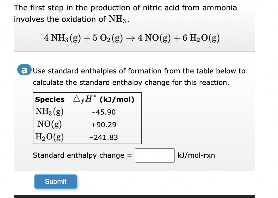 The first step in the production of nitric acid from ammonia
involves the oxidation of NH3.
4 NH3(g) + 5 O₂ (g) → 4 NO(g) + 6 H₂O(g)
2
a Use standard enthalpies of formation from the table below to
calculate the standard enthalpy change for this reaction.
Species AfH (kJ/mol)
NH3(g)
-45.90
NO(g)
+90.29
H₂O(g) -241.83
Standard enthalpy change
Submit
=
kJ/mol-rxn