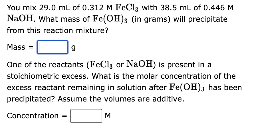 You mix 29.0 mL of 0.312 M FeCl3 with 38.5 mL of 0.446 M
NaOH. What mass of Fe(OH)3 (in grams) will precipitate
from this reaction mixture?
Mass=
g
One of the reactants (FeCl3 or NaOH) is present in a
stoichiometric excess. What is the molar concentration of the
excess reactant remaining in solution after Fe(OH)3 has been
precipitated? Assume the volumes are additive.
Concentration =
M