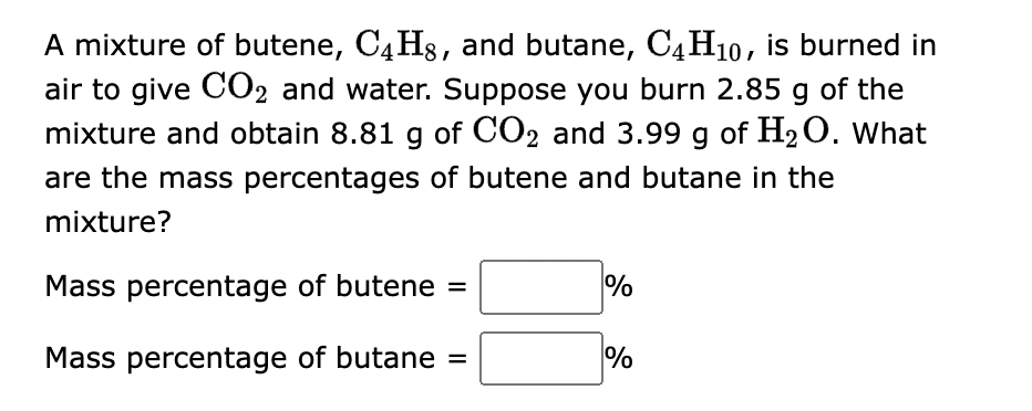 A mixture of butene, C4H8, and butane, C4H₁0, is burned in
air to give CO2 and water. Suppose you burn 2.85 g of the
mixture and obtain 8.81 g of CO2 and 3.99 g of H₂O. What
are the mass percentages of butene and butane in the
mixture?
Mass percentage of butene =
Mass percentage of butane =
%
%