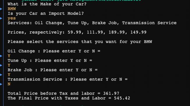 What is the Make of your Car?
BMW
Is your Car an Import Model?
yes
Services: Oil Change, Tune Up, Brake Job, Transmission Service
Prices, respectively: 59.99, 111.99, 189.99, 149.99
Please select the services that you want for your BMW
oil Change : Please enter Y or N =
Y
Tune Up : Please enter Y or N =
Y
Brake Job : Please enter Y orN =
Y
Transmission Service : Please enter Y or N =
N
Total Price before Tax and labor = 361.97
The Final Price with Taxes and Labor = 545.42
