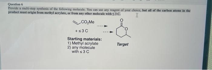 Question 6
Provide a multi-step synthesis of the following molecule. You can use any reagent of your choice, but all of the carbon atoms in the
product must origin from methyl acrylate, or from any other molecule with ≤3 C.
I
CO₂Me
+≤3 C
Starting materials:
1) Methyl acrylate
2) any molecule
with 3 C
Target
