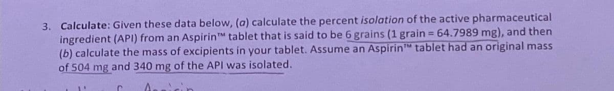 3. Calculate: Given these data below, (a) calculate the percent isolation of the active pharmaceutical
ingredient (API) from an Aspirin tablet that is said to be 6 grains (1 grain = 64.7989 mg), and then
(b) calculate the mass of excipients in your tablet. Assume an Aspirin tablet had an original mass
of 504 mg and 340 mg of the API was isolated.
TM
C