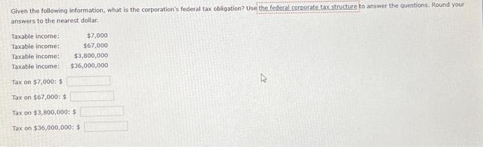 Given the following information, what is the corporation's federal tax obligation? Use the federal corporate tax structure to answer the questions. Round your
answers to the nearest dollar.
Taxable income:
$7,000
$67,000
Taxable income:
Taxable income:
$3,800,000
Taxable income: $36,000,000
Tax on $7,000: $
Tax on $67,000: $
Tax on $3,800,000: $
Tax on $36,000,000: $
