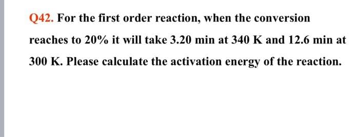 Q42. For the first order reaction, when the conversion
reaches to 20% it will take 3.20 min at 340 K and 12.6 min at
300 K. Please calculate the activation energy of the reaction.