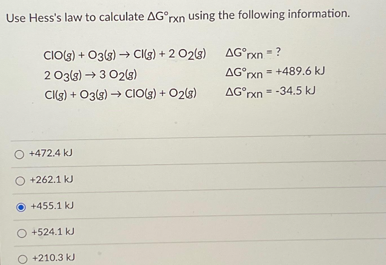 Use Hess's law to calculate AG°rxn using the following information.
CIO(g) + 03(g) → Cl(g) + 2 02(g)
2 03(g) → 3 02(g)
CI(g) + 03(g) → CIO(g) + O2(g)
O +472.4 kJ
+262.1 kJ
+455.1 kJ
O +524.1 kJ
+210.3 kJ
AG°rxn. = ?
AGᵒrxn = +489.6 kJ
AG rxn=-34.5 kJ