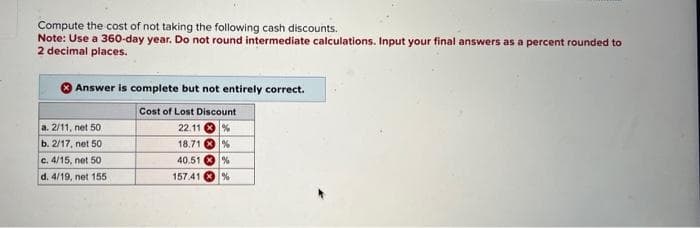 Compute the cost of not taking the following cash discounts.
Note: Use a 360-day year. Do not round intermediate calculations. Input your final answers as a percent rounded to
2 decimal places.
Answer is complete but not entirely correct.
Cost of Lost Discount
22.11%
18.71%
40.51%
157.41%
a. 2/11, net 50
b. 2/17, net 50
c. 4/15, net 50
d. 4/19, net 155