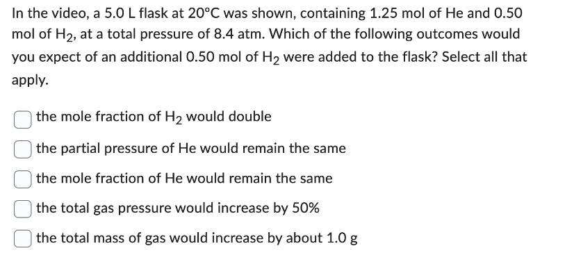 In the video, a 5.0 L flask at 20°C was shown, containing 1.25 mol of He and 0.50
mol of H₂, at a total pressure of 8.4 atm. Which of the following outcomes would
you expect of an additional 0.50 mol of H₂ were added to the flask? Select all that
apply.
the mole fraction of H₂ would double
the partial pressure of He would remain the same
the mole fraction of He would remain the same
the total gas pressure would increase by 50%
the total mass of gas would increase by about 1.0 g