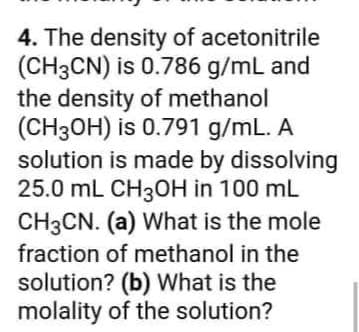 4. The density of acetonitrile
(CH3CN) is 0.786 g/mL and
the density of methanol
(CH3OH) is 0.791 g/mL. A
solution is made by dissolving
25.0 mL CH3OH in 100 mL
CH3CN. (a) What is the mole
fraction of methanol in the
solution? (b) What is the
molality of the solution?
