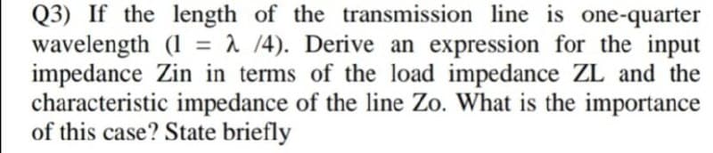 Q3) If the length of the transmission line is one-quarter
wavelength (1 = 1 /4). Derive an expression for the input
impedance Zin in terms of the load impedance ZL and the
characteristic impedance of the line Zo. What is the importance
of this case? State briefly
%3D
