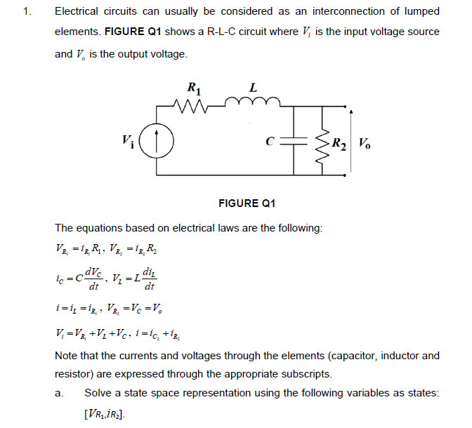 1.
Electrical circuits can usually be considered as an interconnection of lumped
elements. FIGURE Q1 shows a R-L-C circuit where V, is the input voltage source
and V, is the output voltage.
R1
L
V,
C
R2 Vo
FIGURE Q1
The equations based on electrical laws are the following:
Vz = i, R, VR, =iz R
diz
V =L
dt
=
dt
i=iz = ig , Va, =Vc =V,
V; =V +V½ +V¢, i =ic, +ÎR,
Note that the currents and voltages through the elements (capacitor, inductor and
resistor) are expressed through the appropriate subscripts.
a.
Solve a state space representation using the following variables as states:
[VR1İR:].
