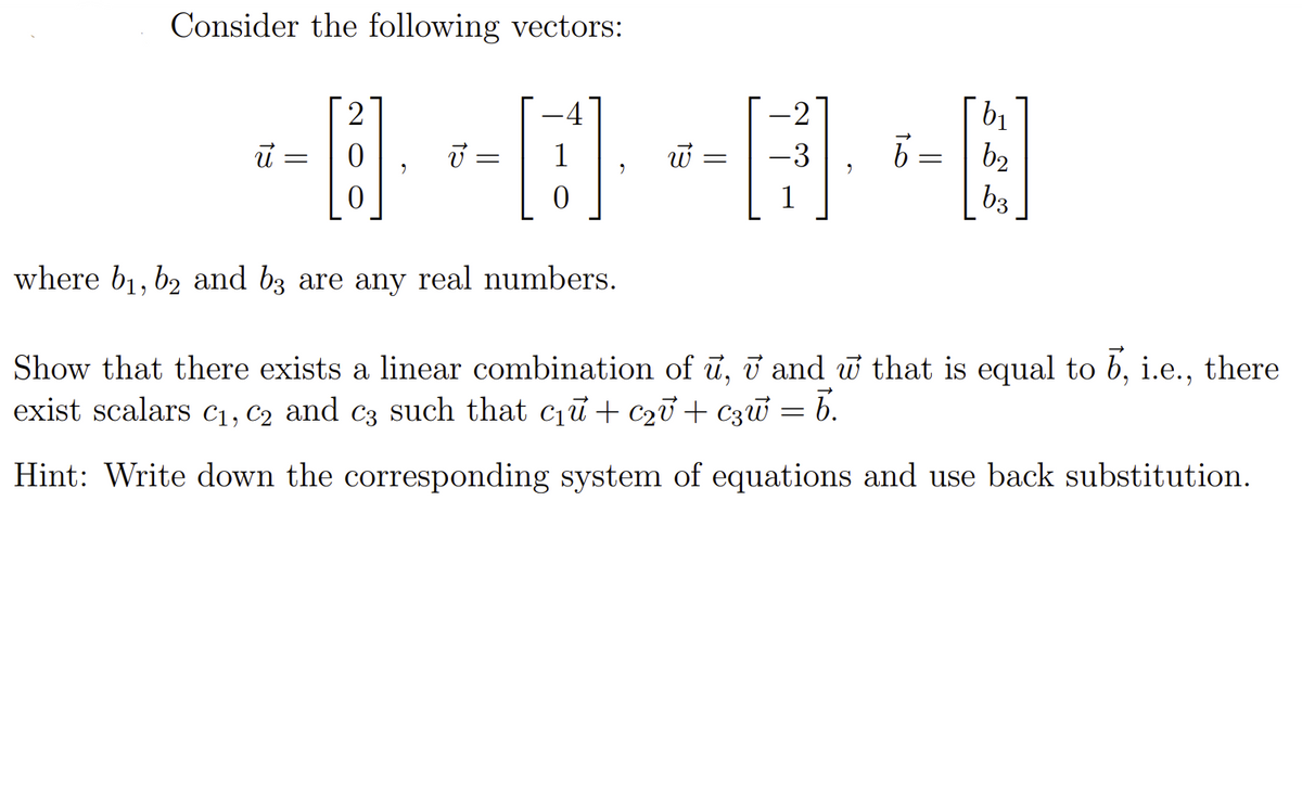 Consider the following vectors:
4
b1
U =
1
b2
b3
where b1, b2 and b3 are any real numbers.
Show that there exists a linear combination of ū, i and w that is equal to b, i.e., there
exist scalars C1, C2 and c3 such that cu + C2v + C3w = b.
Hint: Write down the corresponding system of equations and use back substitution.
