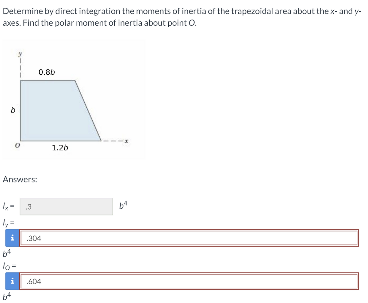 Determine by direct integration the moments of inertia of the trapezoidal area about the x- and y-
axes. Find the polar moment of inertia about point O.
0.8b
b
1.2b
Answers:
Ix =
.3
ly =
%3D
i
.304
b4
lo =
i
.604
b4
