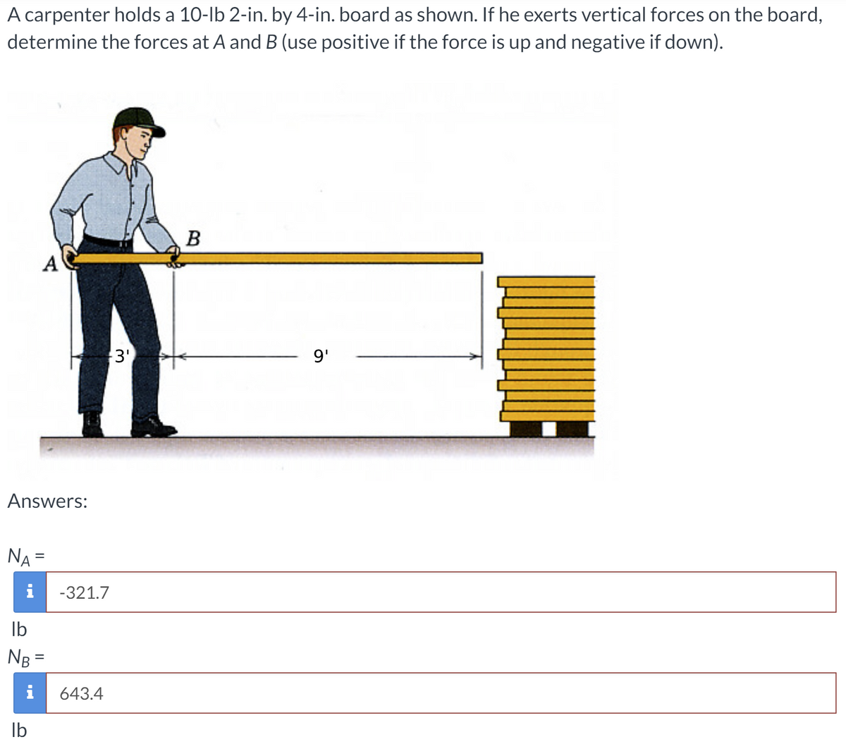 A carpenter holds a 10-lb 2-in. by 4-in. board as shown. If he exerts vertical forces on the board,
determine the forces at A and B (use positive if the force is up and negative if down).
B
A
3'
9'
Answers:
NA
%3D
i
-321.7
Ib
NB =
%3D
i
643.4
Ib
