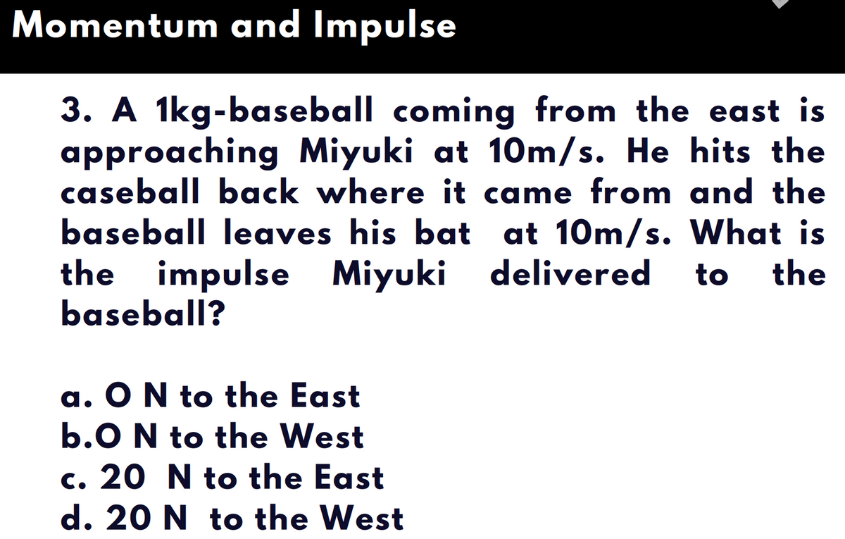Momentum and Impulse
3. A 1kg-baseball coming from the east is
approaching Miyuki at 10m/s. He hits the
caseball back where it came from and the
baseball leaves his bat at 10m/s. What is
the
the impulse Miyuki delivered
baseball?
to
a. O N to the East
b.O N to the West
c. 20 N to the East
d. 20 N to the West

