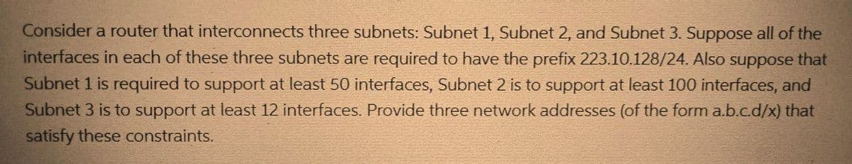 Consider a router that interconnects three subnets: Subnet 1, Subnet 2, and Subnet 3. Suppose all of the
interfaces in each of these three subnets are required to have the prefix 223.10.128/24. Also suppose that
Subnet 1 is required to support at least 50 interfaces, Subnet 2 is to support at least 100 interfaces, and
Subnet 3 is to support at least 12 interfaces. Provide three network addresses (of the form a.b.c.d/x) that
satisfy these constraints.
