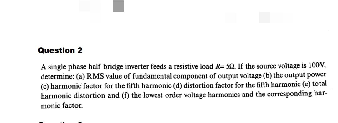 Question 2
A single phase half bridge inverter feeds a resistive load R= 52. If the source voltage is 100V,
determine: (a) RMS value of fundamental component of output voltage (b) the output power
(c) harmonic factor for the fifth harmonic (d) distortion factor for the fifth harmonic (e) total
harmonic distortion and (f) the lowest order voltage harmonics and the corresponding har-
monic factor.
