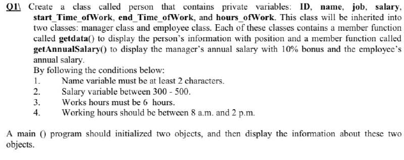Q1\ Create a class called person that contains private variables: ID, name, job, salary,
start_Time_ofWork, end Time_ofWork, and hours_ofWork. This class will be inherited into
two classes: manager class and employee class. Each of these classes contains a member function
called getdata() to display the person's information with position and a member function called
getAnnualSalary() to display the manager's annual salary with 10% bonus and the employee's
annual salary.
By following the conditions below:
1.
Name variable must be at least 2 characters.
2.
Salary variable between 300 500.
3.
Works hours must be 6 hours.
4.
Working hours should be between 8 a.m. and 2 p.m.
A main () program should initialized two objects, and then display the information about these two
objects.
