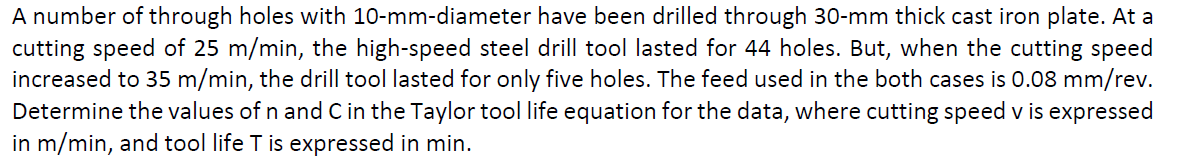 A number of through holes with 10-mm-diameter have been drilled through 30-mm thick cast iron plate. At a
cutting speed of 25 m/min, the high-speed steel drill tool lasted for 44 holes. But, when the cutting speed
increased to 35 m/min, the drill tool lasted for only five holes. The feed used in the both cases is 0.08 mm/rev.
Determine the values of n and Cin the Taylor tool life equation for the data, where cutting speed v is expressed
in m/min, and tool life T is expressed in min.

