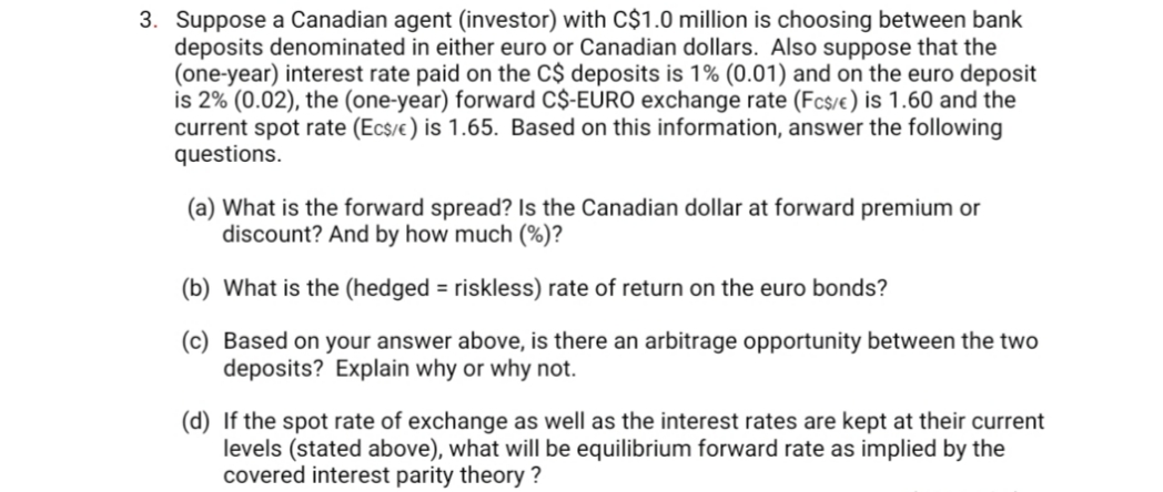 3. Suppose a Canadian agent (investor) with C$1.0 million is choosing between bank
deposits denominated in either euro or Canadian dollars. Also suppose that the
(one-year) interest rate paid on the C$ deposits is 1% (0.01) and on the euro deposit
is 2% (0.02), the (one-year) forward C$-EURO exchange rate (Fc$/e ) is 1.60 and the
current spot rate (Ecs/e ) is 1.65. Based on this information, answer the following
questions.
(a) What is the forward spread? Is the Canadian dollar at forward premium or
discount? And by how much (%)?
(b) What is the (hedged = riskless) rate of return on the euro bonds?
(c) Based on your answer above, is there an arbitrage opportunity between the two
deposits? Explain why or why not.
(d) If the spot rate of exchange as well as the interest rates are kept at their current
levels (stated above), what will be equilibrium forward rate as implied by the
covered interest parity theory ?
