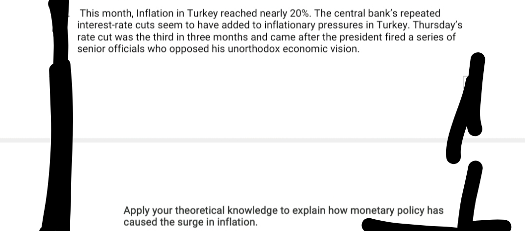 This month, Inflation in Turkey reached nearly 20%. The central bank's repeated
interest-rate cuts seem to have added to inflationary pressures in Turkey. Thursday's
rate cut was the third in three months and came after the president fired a series of
senior officials who opposed his unorthodox economic vision.
Apply your theoretical knowledge to explain how monetary policy has
caused the surge in inflation.
