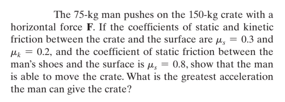 The 75-kg man pushes on the 150-kg crate with a
horizontal force F. If the coefficients of static and kinetic
friction between the crate and the surface are µ, = 0.3 and
Mk = 0.2, and the coefficient of static friction between the
man's shoes and the surface is µ,
is able to move the crate. What is the greatest acceleration
the man can give the crate?
0.8, show that the man
