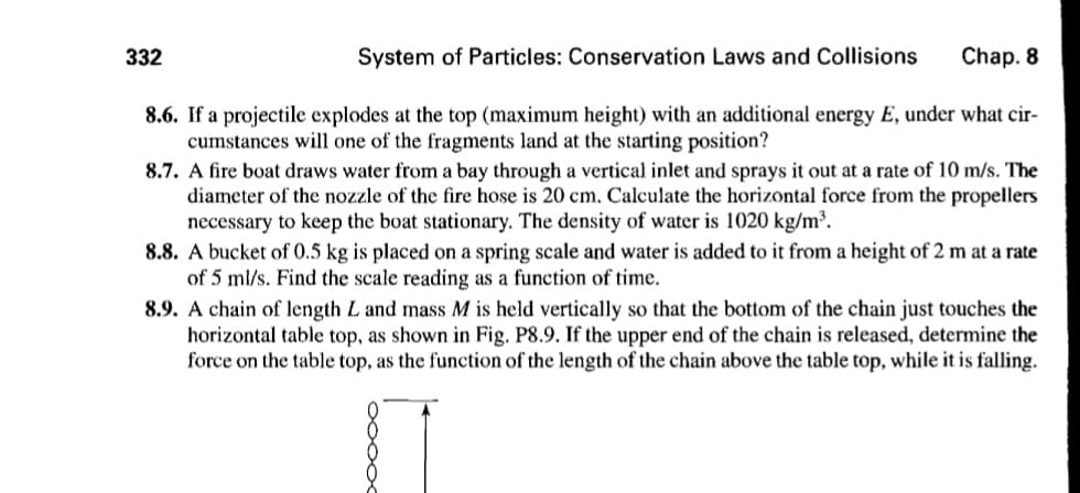 332
System of Particles: Conservation Laws and Collisions
Chap. 8
8.6. If a projectile explodes at the top (maximum height) with an additional energy E, under what cir-
cumstances will one of the fragments land at the starting position?
8.7. A fire boat draws water from a bay through a vertical inlet and sprays it out at a rate of 10 m/s. The
diameter of the nozzle of the fire hose is 20 cm. Calculate the horizontal force from the propellers
necessary to keep the boat stationary. The density of water is 1020 kg/m³.
8.8. A bucket of 0.5 kg is placed on a spring scale and water is added to it from a height of 2 m at a rate
of 5 ml/s. Find the scale reading as a function of time.
8.9. A chain of length L and mass M is held vertically so that the bottom of the chain just touches the
horizontal table top, as shown in Fig. P8.9. If the upper end of the chain is released, determine the
force on the table top, as the function of the length of the chain above the table top, while it is falling.
