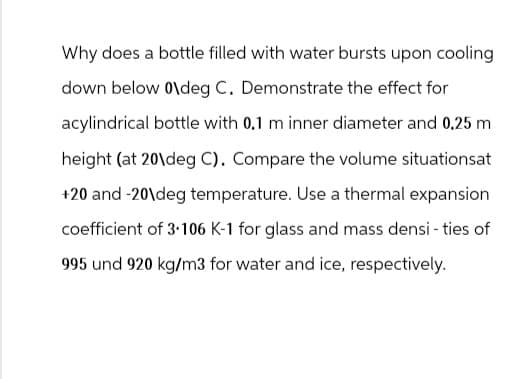 Why does a bottle filled with water bursts upon cooling
down below 0\deg C. Demonstrate the effect for
acylindrical bottle with 0.1 m inner diameter and 0.25 m
height (at 20 deg C). Compare the volume situationsat
+20 and -20\deg temperature. Use a thermal expansion
coefficient of 3.106 K-1 for glass and mass densities of
995 und 920 kg/m3 for water and ice, respectively.