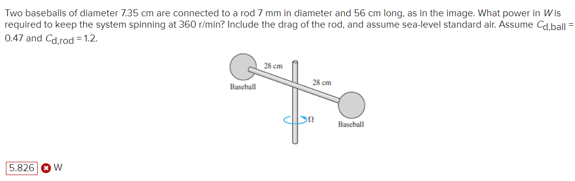 Two baseballs of diameter 7.35 cm are connected to a rod 7 mm in diameter and 56 cm long, as in the image. What power in Wis
required to keep the system spinning at 360 r/min? Include the drag of the rod, and assume sea-level standard air. Assume Cd,ball
0.47 and Cd,rod = 1.2.
5.826 W
28 cm
28 cm
Baseball
Baseball