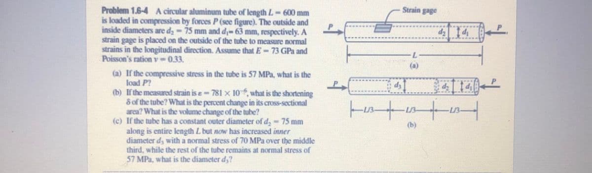 Strain gage
Problem 1.6-4 A circular aluminum tube of length L-600 mm
is loaded in compression by forces P (see figure). The outside and
inside diameters are d;-75 mm and di-63 mm, respectively. A
strain gage is placed on the outside of the tube to measure normal
strains in the longitudinal direction. Assume that E- 73 GPa and
Poisson's ration v 0.33.
1-
7-
(a) If the compressive stress in the tube is 57 MPa, what is the
load P?
(b) If the measured strain is e 781 x 10, what is the shortening
Sof the tube? What is the percent change in its cross-sectional
area? What is the volume change of the tube?
(c) If the tube has a constant outer diameter of d, -75 mm
along is entire length L but now has increased inner
diameter d, with a normal stress of 70 MPa over the middle
third, while the rest of the tube remains at normal stress of
57 MPa, what is the diameter d,?
41
dz
13-
(b)
