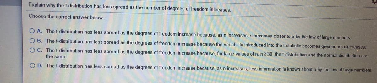 Explain why the t-distribution has less spread as the number of degrees of freedom increases.
Choose the correct answer below.
O A. The t-distribution has less spread as the degrees of freedom increase because, as n increases, s becomes closer to o by the law of large numbers.
O B. The t-distribution has less spread as the degrees of freedom increase because the variability introduced into the t-statistic becomes greater as n increases.
O C. The t-distribution has less spread as the degrees of freedom increase because, for large values of n, n2 30, the t-distribution and the normal distribution are
the same.
O D. The t-distribution has less spread as the degrees of freedom increase because, as n increases, less information is known about o by the law of large numbers.
