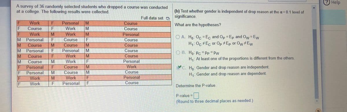 Help
A survey of 36 randomly selected students who dropped a course was conducted
at a college. The following results were collected.
(b) Test whether gender is independent of drop reason at the a=0.1 level of
Full data set p significance.
Work
Personal
Course
What are the hypotheses?
Course
Work
Course
F
Work
Work
Personal
Personal
OA. H. Oc -Eç and Op -Ep and Ow=Ew
H, Oc +Ec or Op + Ep or Ow +Ew
M
Course
F
Course
Course
Course
Course
M
M Personal
M
Personal
Course
O B. Ho Pc = Pp Pw
%3D
%D
Work
Work
Course
Personal
Work
Course
H: At least one of the proportions is different from the others.
Course
Course
F
Personal
Personal
C. Ho Gender and drop reason are independent.
F
Course
M
Course
H Gender and drop reason are dependent.
Personal
Work
Work
F
M.
Work
F
Personal
Course
Determine the P-value.
P-value =D
(Round to three decimal places as needed.)
F.
