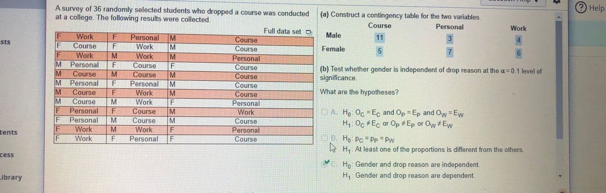 A survey of 36 randomly selected students who dropped a course was conducted
at a college. The following results were collected.
Help
(a) Construct a contingency table for the two variables.
Course
Personal
Work
Full data set O
Male
Work
Course
Work
Personal
M
Course
11
4.
sts
F
F
Work
Course
Female
Work
M
Personal
Personal
Course
Course
Course
(b) Test whether gender is independent of drop reason at the a= 0.1 level of
significance.
Course
Course
Personal
Work
M.
M
Course
Personal
F
Course
Course
What are the hypotheses?
Course
Work
Personal
IF
Personal
Course
M
CA H, Oc-Ec and Op = Ep and Ow=Ew
H, Oc Ec or Op Ep or Ow Ew
Work
%3D
%3D
Personal
Course
Course
Work
Work
tents
M.
Work
Personal
B Ho Pc Pp Pw
e H, At least one of the proportions is different from the others.
Personal
Course
cess
Ve Ho Gender and drop reason are independent.
Library
H: Gender and drop reason are dependent.
